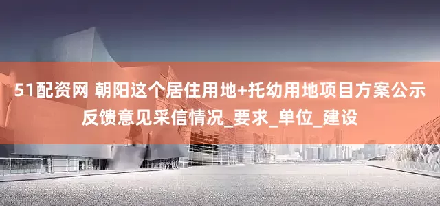 51配资网 朝阳这个居住用地+托幼用地项目方案公示反馈意见采信情况_要求_单位_建设