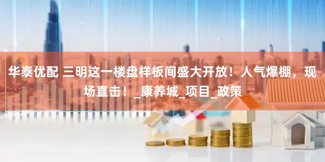 华泰优配 三明这一楼盘样板间盛大开放！人气爆棚，现场直击！_康养城_项目_政策