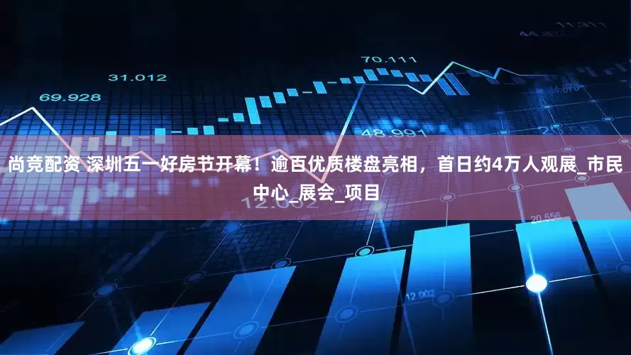 尚竞配资 深圳五一好房节开幕！逾百优质楼盘亮相，首日约4万人观展_市民中心_展会_项目