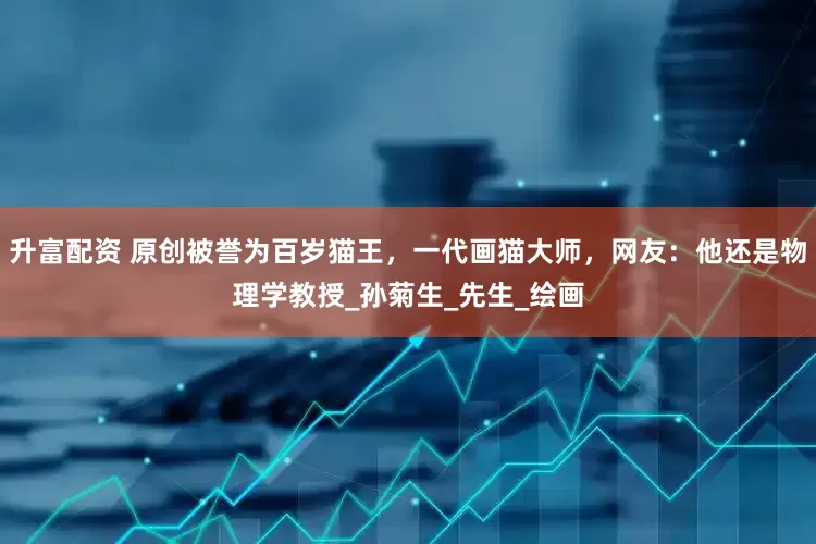 升富配资 原创被誉为百岁猫王，一代画猫大师，网友：他还是物理学教授_孙菊生_先生_绘画