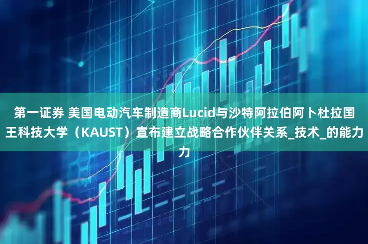 第一证券 美国电动汽车制造商Lucid与沙特阿拉伯阿卜杜拉国王科技大学（KAUST）宣布建立战略合作伙伴关系_技术_的能力