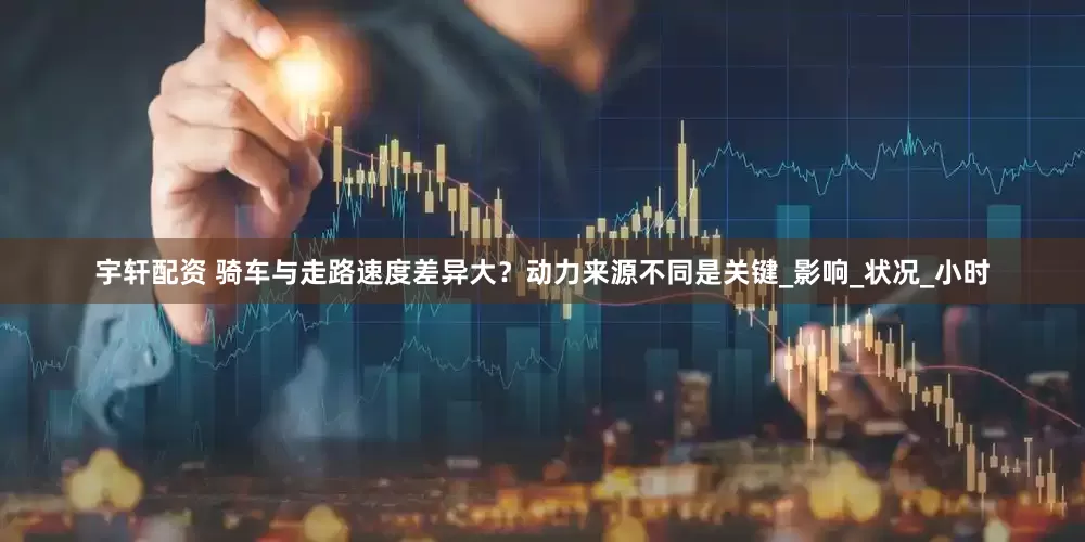宇轩配资 骑车与走路速度差异大？动力来源不同是关键_影响_状况_小时
