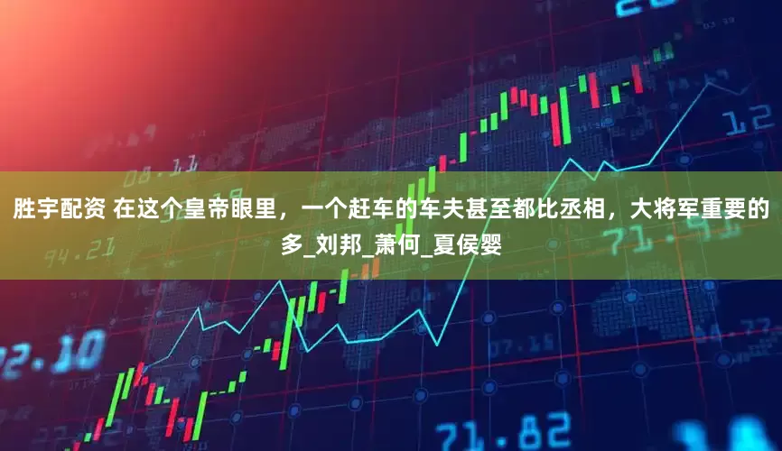 胜宇配资 在这个皇帝眼里，一个赶车的车夫甚至都比丞相，大将军重要的多_刘邦_萧何_夏侯婴