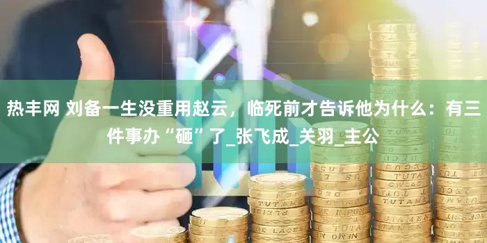 热丰网 刘备一生没重用赵云，临死前才告诉他为什么：有三件事办“砸”了_张飞成_关羽_主公