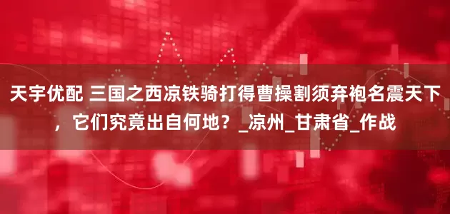 天宇优配 三国之西凉铁骑打得曹操割须弃袍名震天下，它们究竟出自何地？_凉州_甘肃省_作战