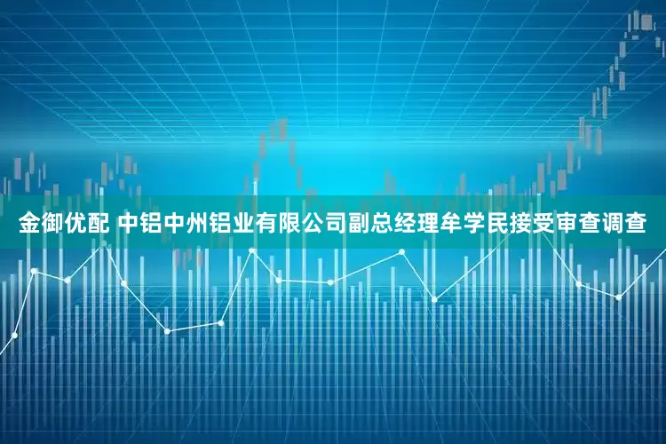 金御优配 中铝中州铝业有限公司副总经理牟学民接受审查调查