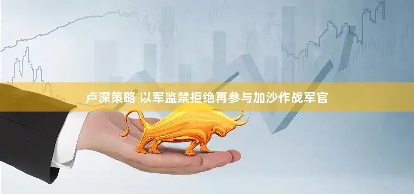 卢深策略 以军监禁拒绝再参与加沙作战军官