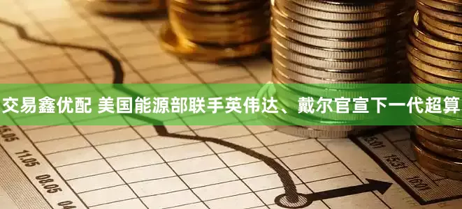 交易鑫优配 美国能源部联手英伟达、戴尔官宣下一代超算