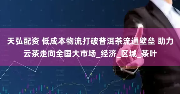 天弘配资 低成本物流打破普洱茶流通壁垒 助力云茶走向全国大市场_经济_区域_茶叶
