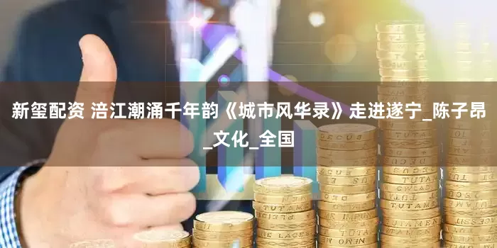 新玺配资 涪江潮涌千年韵《城市风华录》走进遂宁_陈子昂_文化_全国
