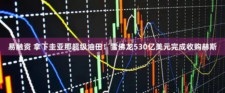 易融资 拿下圭亚那超级油田！雪佛龙530亿美元完成收购赫斯