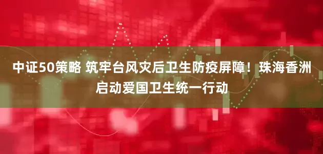 中证50策略 筑牢台风灾后卫生防疫屏障！珠海香洲启动爱国卫生统一行动