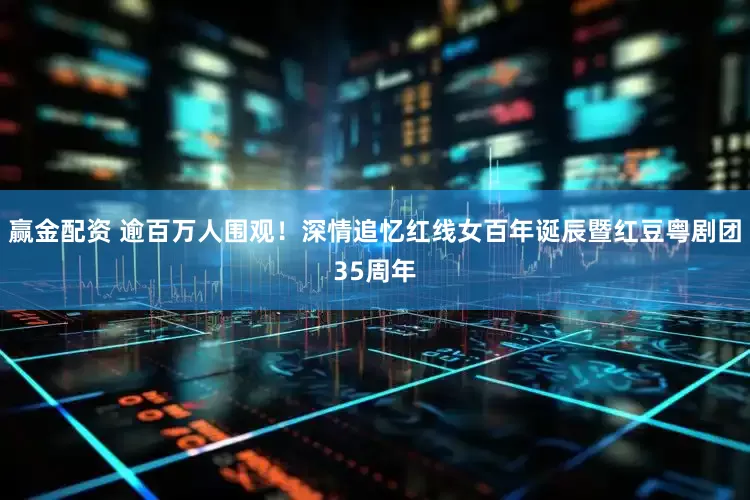 赢金配资 逾百万人围观！深情追忆红线女百年诞辰暨红豆粤剧团35周年