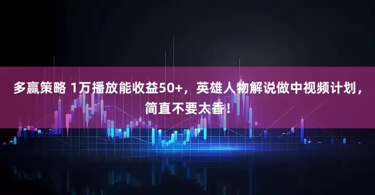 多赢策略 1万播放能收益50+，英雄人物解说做中视频计划，简直不要太香！