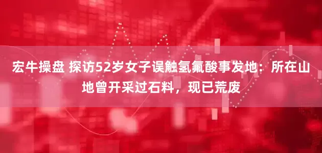 宏牛操盘 探访52岁女子误触氢氟酸事发地：所在山地曾开采过石料，现已荒废