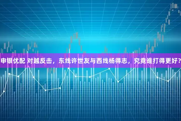 申银优配 对越反击，东线许世友与西线杨得志，究竟谁打得更好？