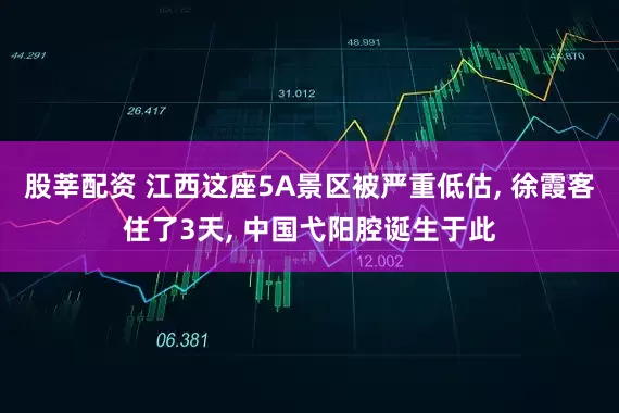 股莘配资 江西这座5A景区被严重低估, 徐霞客住了3天, 中国弋阳腔诞生于此