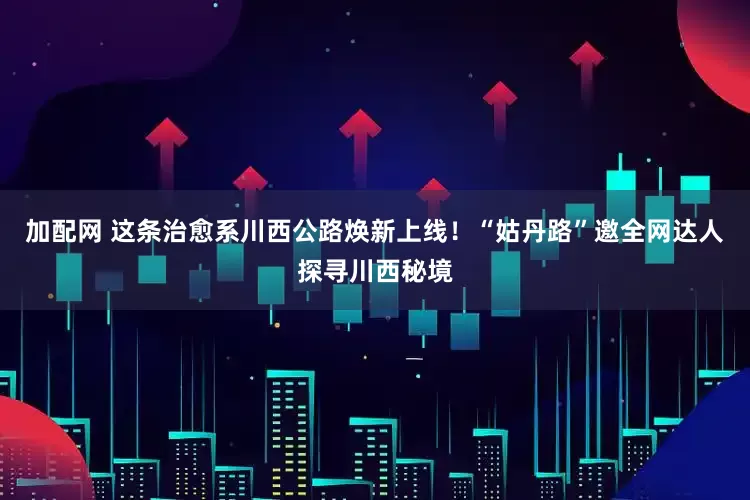 加配网 这条治愈系川西公路焕新上线！“姑丹路”邀全网达人探寻川西秘境